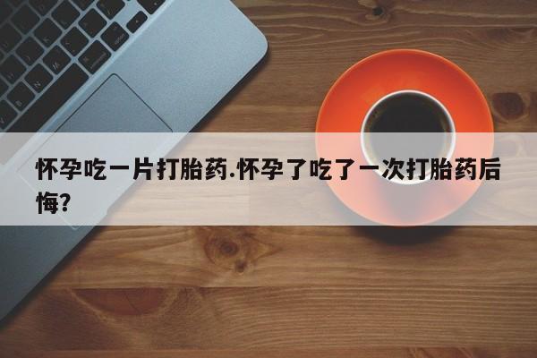 打胎药药店有卖怀孕吃一片打胎药.怀孕了吃了一次打胎药后悔？