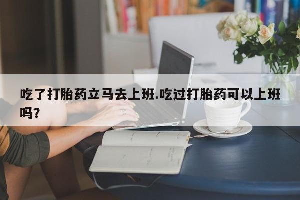 打胎药药店有卖吃了打胎药立马去上班.吃过打胎药可以上班吗？