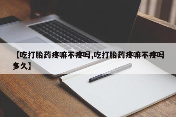 打胎药药店有卖【吃打胎药疼嘛不疼吗,吃打胎药疼嘛不疼吗多久】