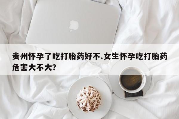 打胎药药店有卖贵州怀孕了吃打胎药好不.女生怀孕吃打胎药危害大不大？