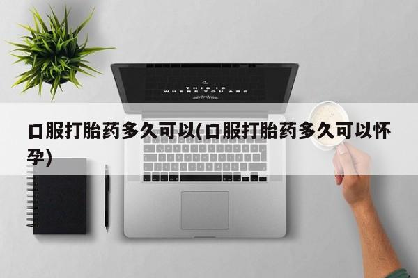 打胎药药店有卖口服打胎药多久可以(口服打胎药多久可以怀孕)
