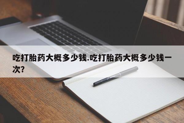 打胎药药店有卖吃打胎药大概多少钱.吃打胎药大概多少钱一次？