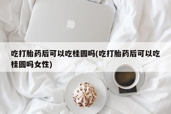 打胎药药店有卖吃打胎药后可以吃桂圆吗(吃打胎药后可以吃桂圆吗女性)