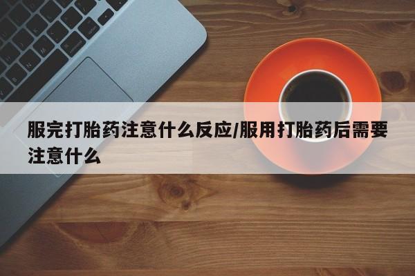 打胎药药店有卖服完打胎药注意什么反应/服用打胎药后需要注意什么