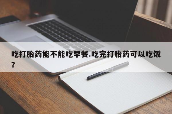 打胎药药店有卖吃打胎药能不能吃早餐.吃完打胎药可以吃饭？