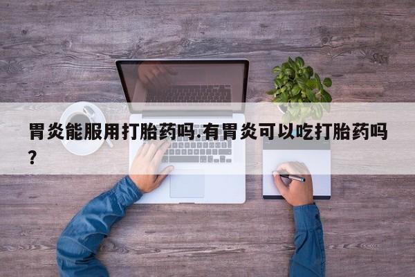 打胎药药店有卖胃炎能服用打胎药吗.有胃炎可以吃打胎药吗？