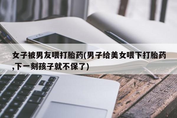 打胎药药店有卖女子被男友喂打胎药(男子给美女喂下打胎药,下一刻孩子就不保了)