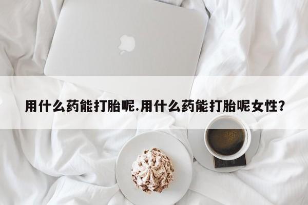 打胎药药店有卖用什么药能打胎呢.用什么药能打胎呢女性？