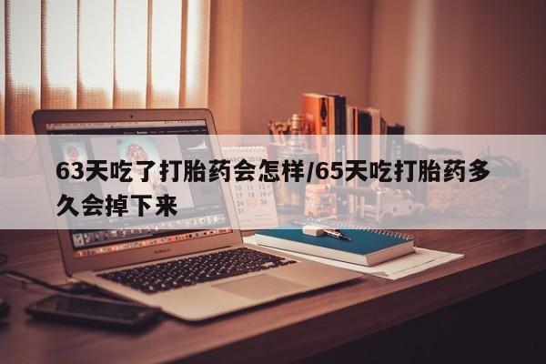 打胎药药店有卖63天吃了打胎药会怎样/65天吃打胎药多久会掉下来