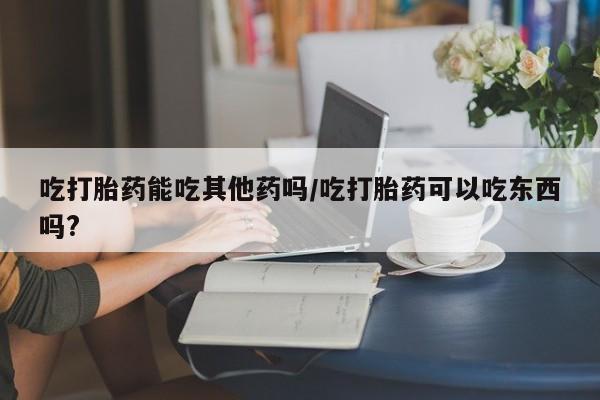 打胎药药店有卖吃打胎药能吃其他药吗/吃打胎药可以吃东西吗?