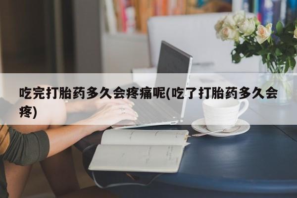 打胎药药店有卖吃完打胎药多久会疼痛呢(吃了打胎药多久会疼)