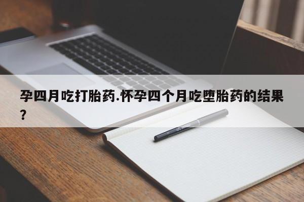 打胎药药店有卖孕四月吃打胎药.怀孕四个月吃堕胎药的结果？