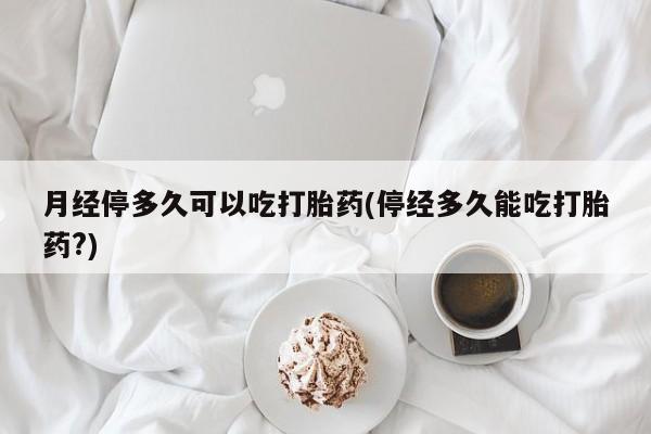 打胎药药店有卖月经停多久可以吃打胎药(停经多久能吃打胎药?)