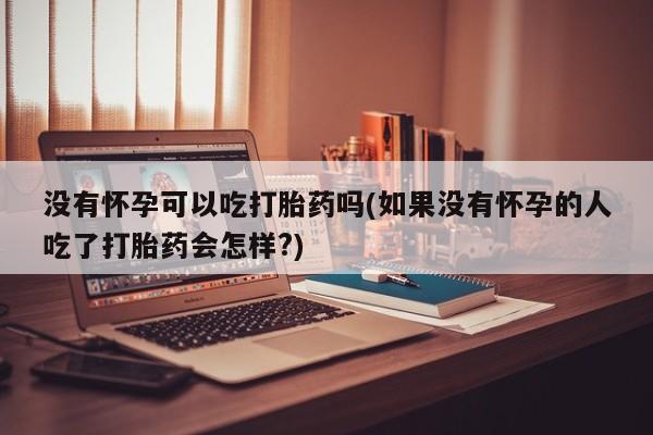 打胎药药店有卖没有怀孕可以吃打胎药吗(如果没有怀孕的人吃了打胎药会怎样?)