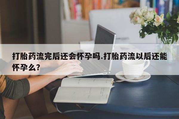 打胎药药店有卖打胎药流完后还会怀孕吗.打胎药流以后还能怀孕么？