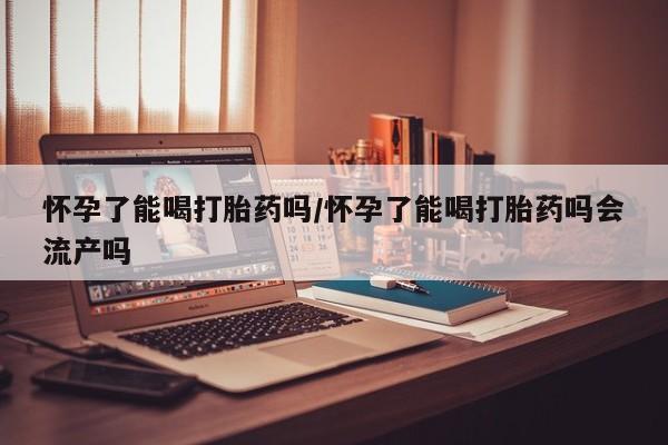 打胎药药店有卖怀孕了能喝打胎药吗/怀孕了能喝打胎药吗会流产吗