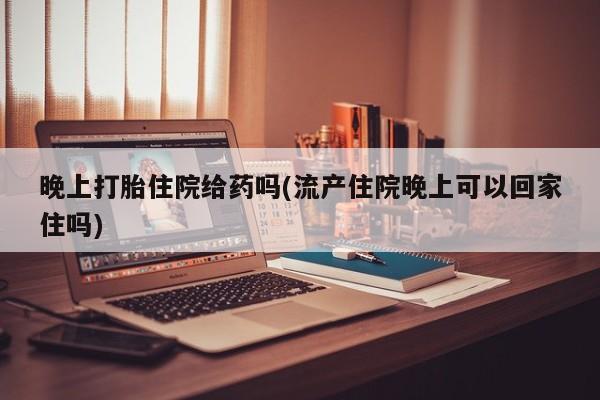 打胎药药店有卖晚上打胎住院给药吗(流产住院晚上可以回家住吗)