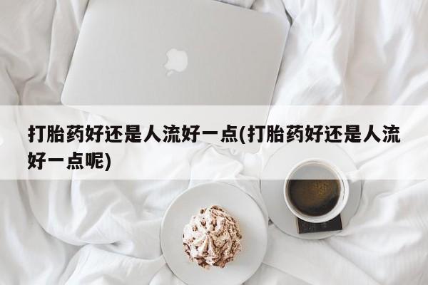 打胎药药店有卖打胎药好还是人流好一点(打胎药好还是人流好一点呢)