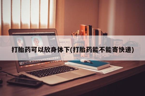 打胎药药店有卖打胎药可以放身体下(打胎药能不能寄快递)