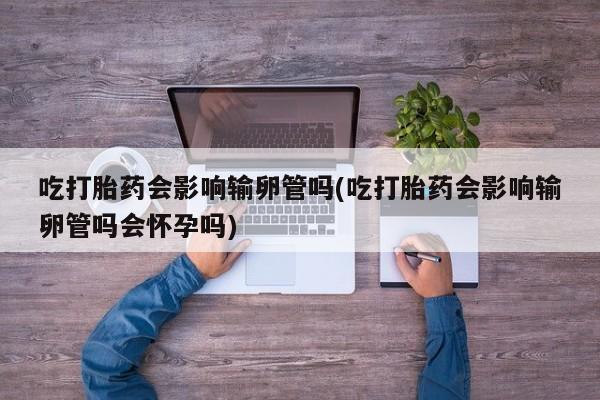 打胎药药店有卖吃打胎药会影响输卵管吗(吃打胎药会影响输卵管吗会怀孕吗)