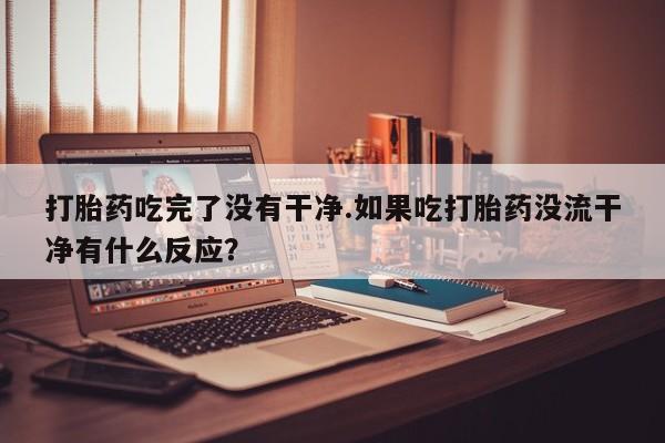 打胎药药店有卖打胎药吃完了没有干净.如果吃打胎药没流干净有什么反应？