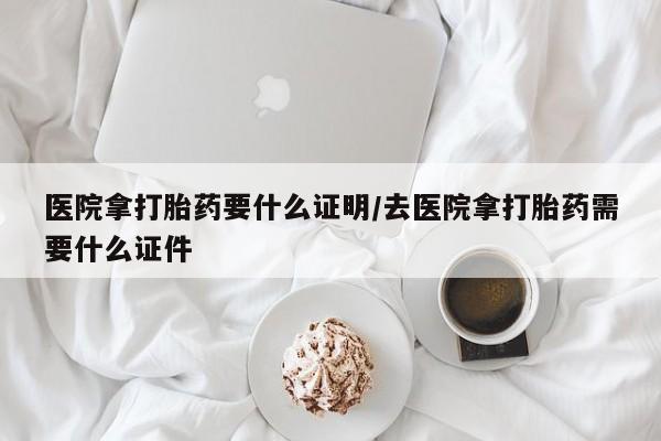 打胎药药店有卖医院拿打胎药要什么证明/去医院拿打胎药需要什么证件