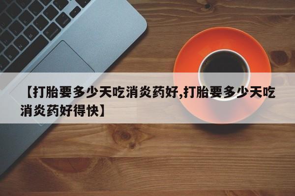 打胎药药店有卖【打胎要多少天吃消炎药好,打胎要多少天吃消炎药好得快】