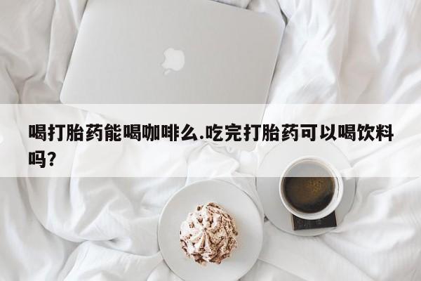 打胎药药店有卖喝打胎药能喝咖啡么.吃完打胎药可以喝饮料吗？