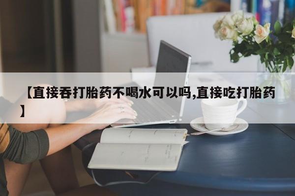 打胎药药店有卖【直接吞打胎药不喝水可以吗,直接吃打胎药】