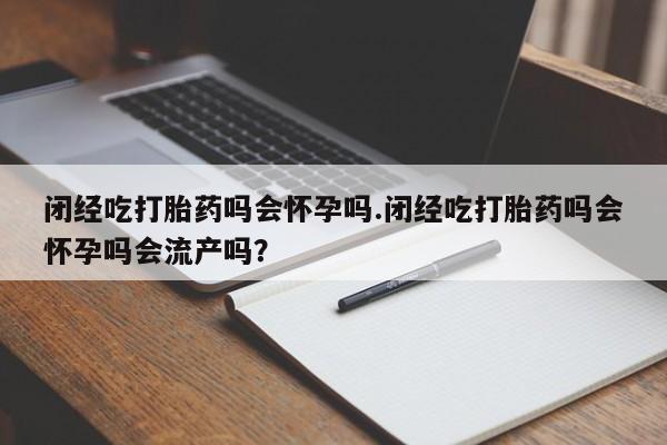打胎药药店有卖闭经吃打胎药吗会怀孕吗.闭经吃打胎药吗会怀孕吗会流产吗？