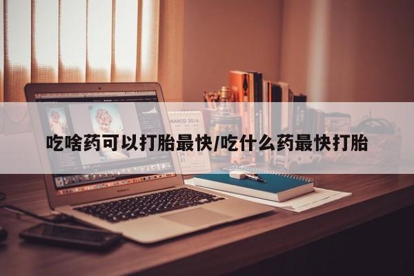 打胎药药店有卖吃啥药可以打胎最快/吃什么药最快打胎