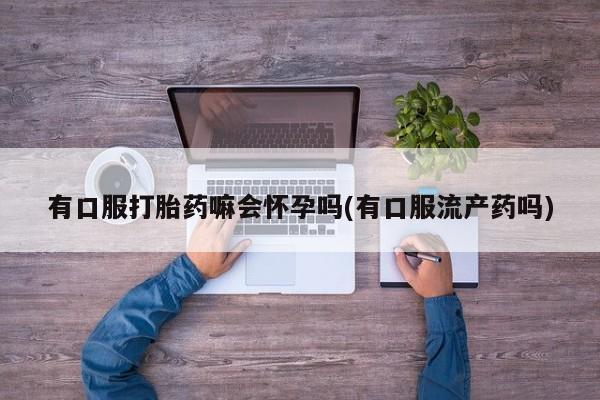 打胎药药店有卖有口服打胎药嘛会怀孕吗(有口服流产药吗)