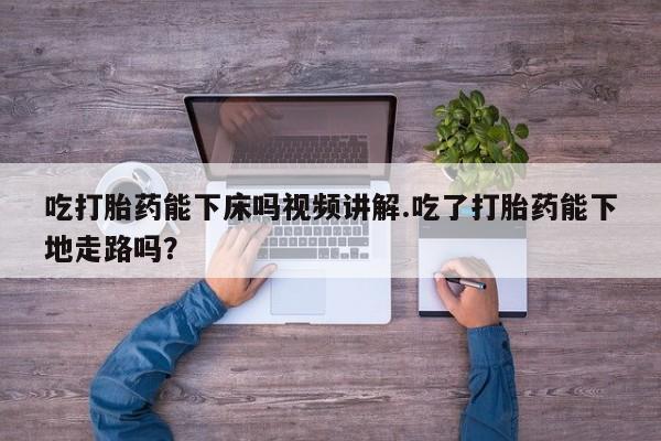 打胎药药店有卖吃打胎药能下床吗视频讲解.吃了打胎药能下地走路吗？