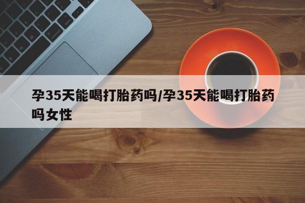 打胎药药店有卖孕35天能喝打胎药吗/孕35天能喝打胎药吗女性