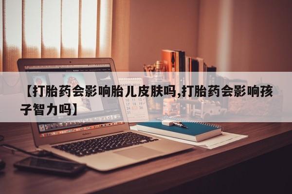 打胎药药店有卖【打胎药会影响胎儿皮肤吗,打胎药会影响孩子智力吗】