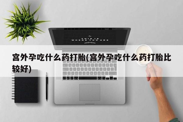 打胎药药店有卖宫外孕吃什么药打胎(宫外孕吃什么药打胎比较好)