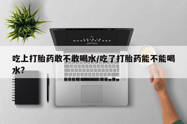 打胎药药店有卖吃上打胎药敢不敢喝水/吃了打胎药能不能喝水?