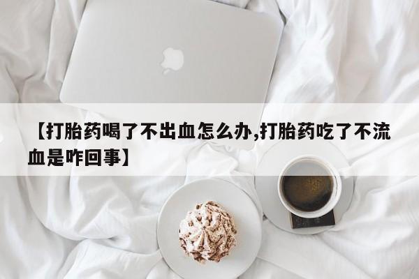 打胎药药店有卖【打胎药喝了不出血怎么办,打胎药吃了不流血是咋回事】