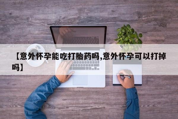 打胎药药店有卖【意外怀孕能吃打胎药吗,意外怀孕可以打掉吗】