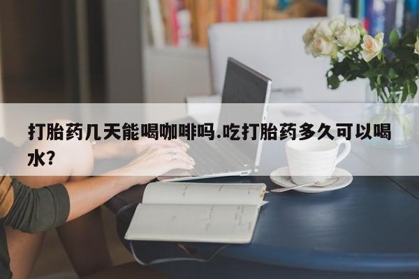 打胎药药店有卖打胎药几天能喝咖啡吗.吃打胎药多久可以喝水？