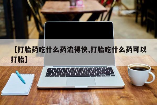 打胎药药店有卖【打胎药吃什么药流得快,打胎吃什么药可以打胎】