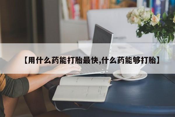 打胎药药店有卖【用什么药能打胎最快,什么药能够打胎】