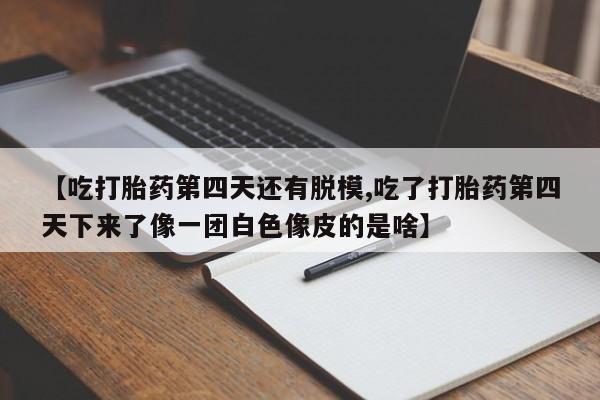 打胎药药店有卖【吃打胎药第四天还有脱模,吃了打胎药第四天下来了像一团白色像皮的是啥】