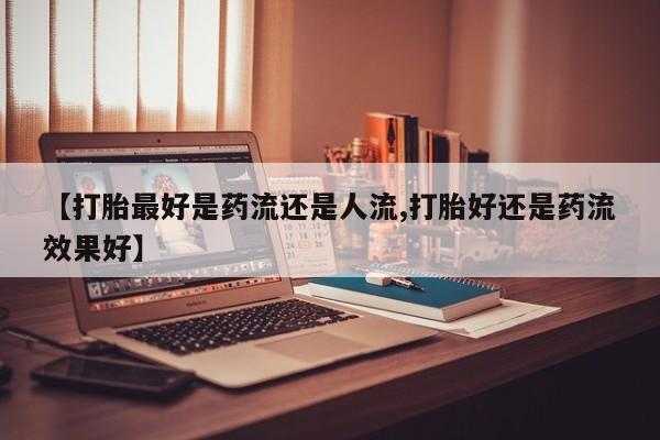 打胎药药店有卖【打胎最好是药流还是人流,打胎好还是药流效果好】