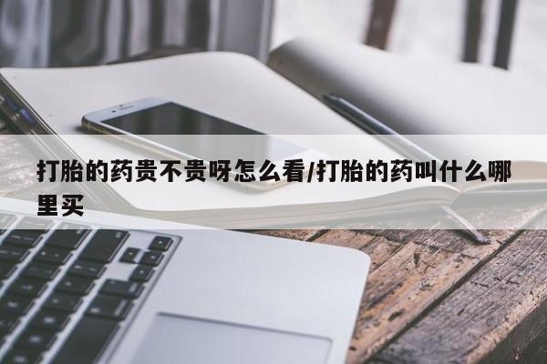 打胎药药店有卖打胎的药贵不贵呀怎么看/打胎的药叫什么哪里买