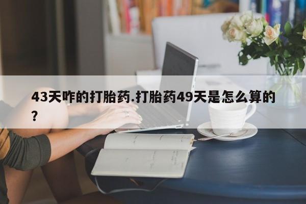 打胎药药店有卖43天咋的打胎药.打胎药49天是怎么算的？