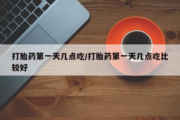 打胎药药店有卖打胎药第一天几点吃/打胎药第一天几点吃比较好