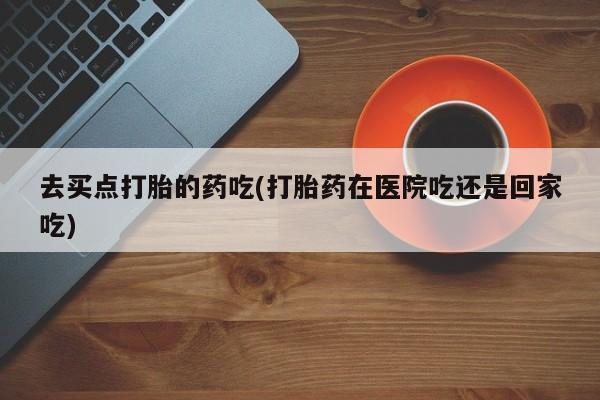打胎药药店有卖去买点打胎的药吃(打胎药在医院吃还是回家吃)