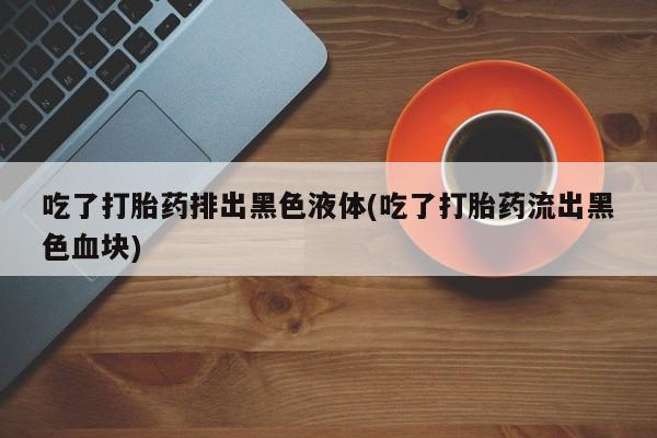 打胎药药店有卖吃了打胎药排出黑色液体(吃了打胎药流出黑色血块)