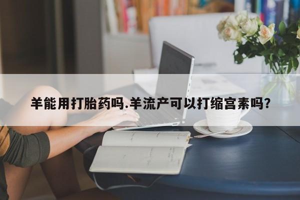 打胎药药店有卖羊能用打胎药吗.羊流产可以打缩宫素吗？